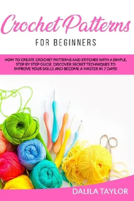 Crochet Patterns for Beginners: How to Create Crochet Patterns and Stitches with a Simple, Step by Step Guide. Discover Secret Techniques to Improve Y by Dalila Taylor