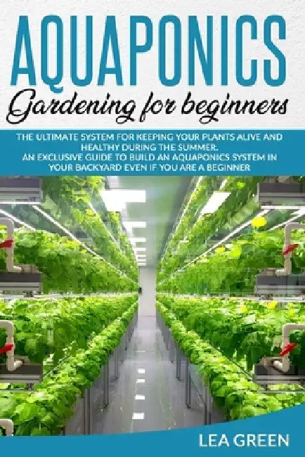 Aquaponics for Beginners: The Ultimate System for Keeping Your Plants Alive and Healthy During the Summer. an Exclusive Guide to Build an Aquapo by Lea Green