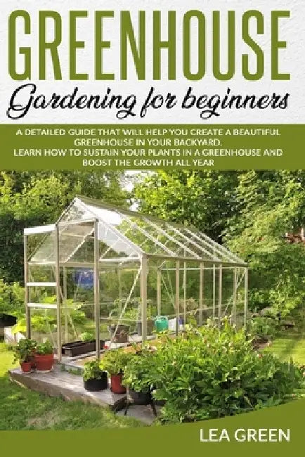 Greenhouse Gardening for Beginners: A Detailed Guide That Will Help You Create a Beautiful Greenhouse in Your Backyard. Learn How to Sustain Your Plan by Lea Green