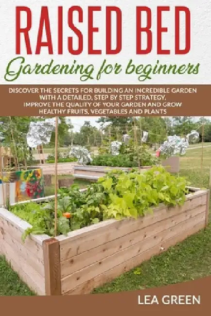 Raised Bed Gardening for Beginners: Discover the Secrets for Building an Incredible Garden with a Detailed, Step by Step Strategy. Improve the Quality by Lea Green