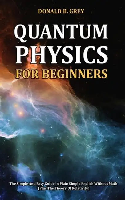 Quantum Physics for Beginners: The Simple And Easy Guide In Plain Simple English Without Math (Plus The Theory Of Relativity) by Donald B. Grey