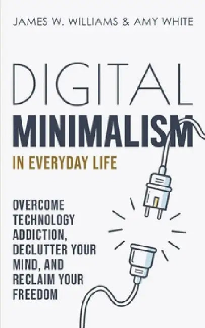 Digital Minimalism in Everyday Life: Overcome Technology Addiction, Declutter Your Mind, and Reclaim Your Freedom by Amy White