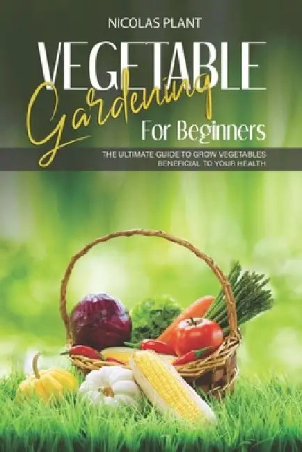 Vegetable Gardening for Beginners: The Ultimate Guide to Grow Vegetables Beneficial to Your Health by Nicolas Plant