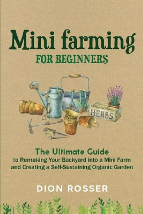 Mini Farming for Beginners: The Ultimate Guide to Remaking Your Backyard into a Mini Farm and Creating a Self-Sustaining Organic Garden by Dion Rosser