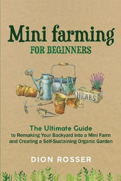 Mini Farming for Beginners: The Ultimate Guide to Remaking Your Backyard into a Mini Farm and Creating a Self-Sustaining Organic Garden by Dion Rosser