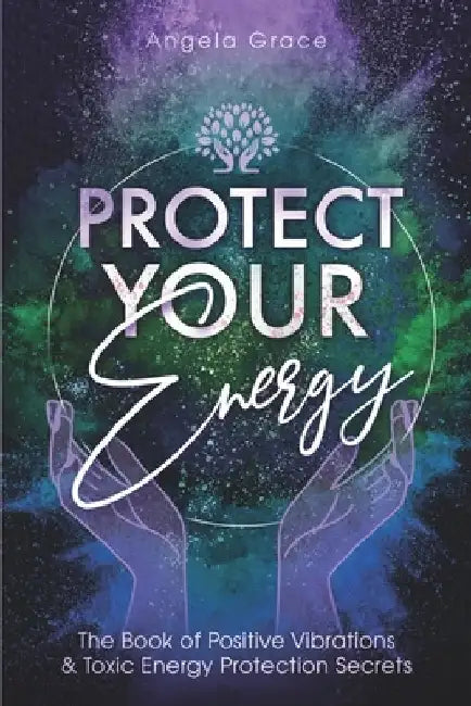 Protect Your Energy: The Book of Positive Vibrations & Toxic Energy Protection Secrets by Angela Grace