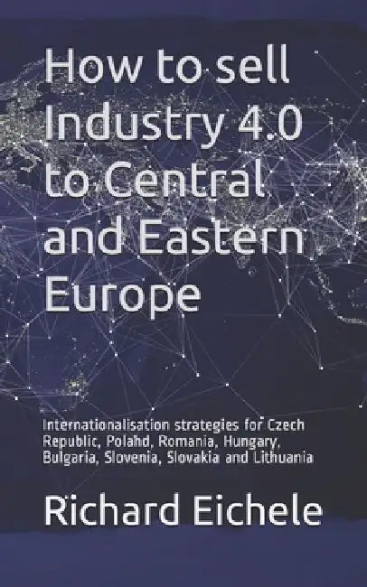 How to sell Industry 4.0 to Central and Eastern Europe: Internationalisation strategies for Czech Republic, Poland, Romania, Hungary, Bulgaria, Sloven by Richard Eichele