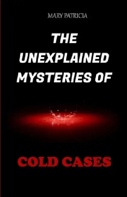 The Unexplained Mysteries Of Cold Cases by Mary Patricia