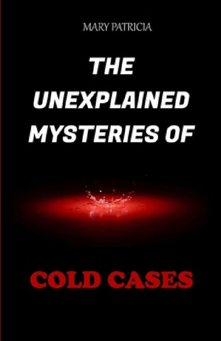 The Unexplained Mysteries Of Cold Cases by Mary Patricia