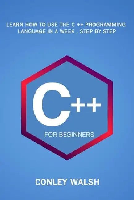 C++ For Beginners: Learn How To Use The C ++ Programming Language in a Week, Step by Step by Conley Walsh