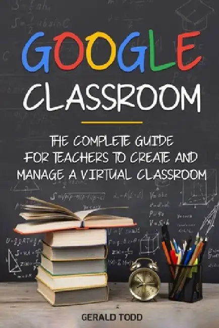 Google Classroom: The Complete Guide for Teachers to Create and Manage a Virtual Classroom by Gerald Todd