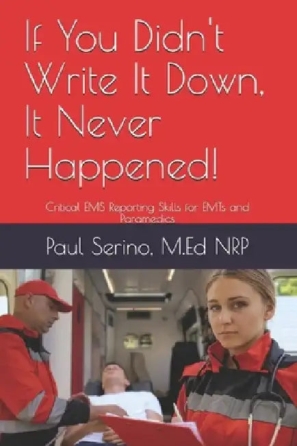 If You Didn't Write It Down, It Never Happened!: Developing Critical EMS Reporting Skills for Paramedics and EMTs by Paul Serino