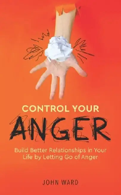 Control Your Anger: Build Better Relationships in Your Life by Letting Go of Anger by John Ward