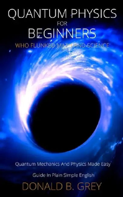 Quantum Physics for Beginners Who Flunked Math And Science: Quantum Mechanics And Physics Made Easy Guide In Plain Simple English by Donald B. Grey