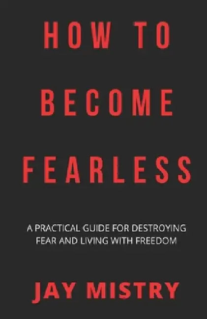 How To Become Fearless: A Practical Guide For Destroying Fear And Living With Freedom by Jay Mistry