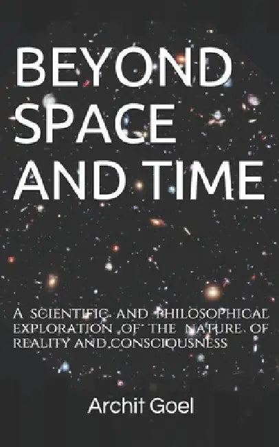 Beyond Space and Time: A scientific and philosophical exploration of the nature of reality and consciousness by Archit Goel