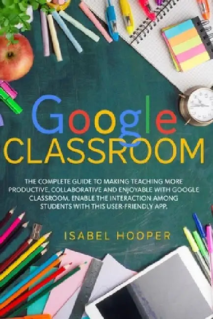 Google Classroom: The Complete Guide to Making Teaching More Productive, Collaborative and Enjoyable with Google Classroom. Enable the I by Isabel Hooper
