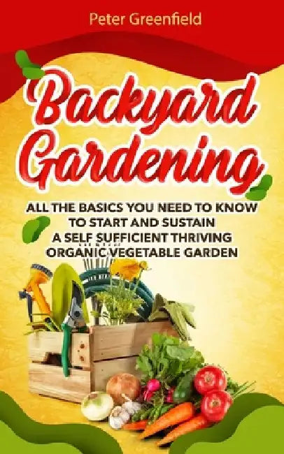 Backyard Gardening: All the basics You Need to Know to Start and Sustain a Self Sufficient Thriving Organic Vegetable Garden even if you a by Peter Greenfield