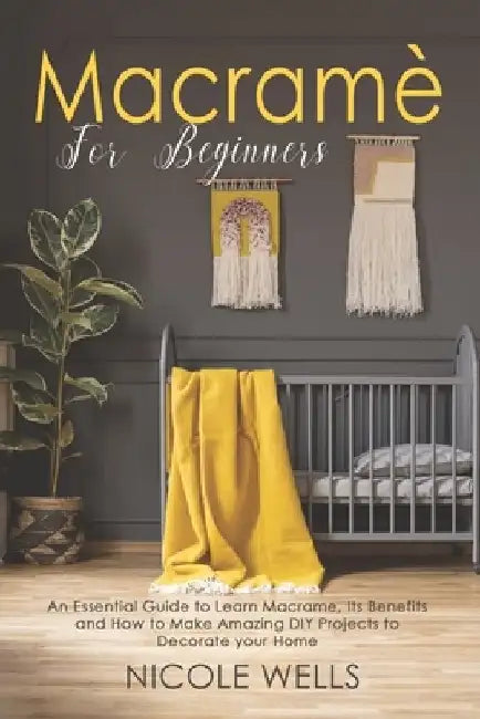 Macramé For Beginners: An Essential Guide to Learn Macrame, Its Benefits and How to Make Amazing DIY Projects to Decorate your Home by Nicole Wells