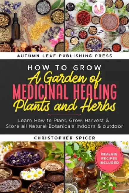 How to Grow a Garden of Medicinal Healing Plants and Herbs: Learn How to Plant, Grow, Harvest & Store all Natural Botanicals Indoors & outdoor by Christopher Spicer