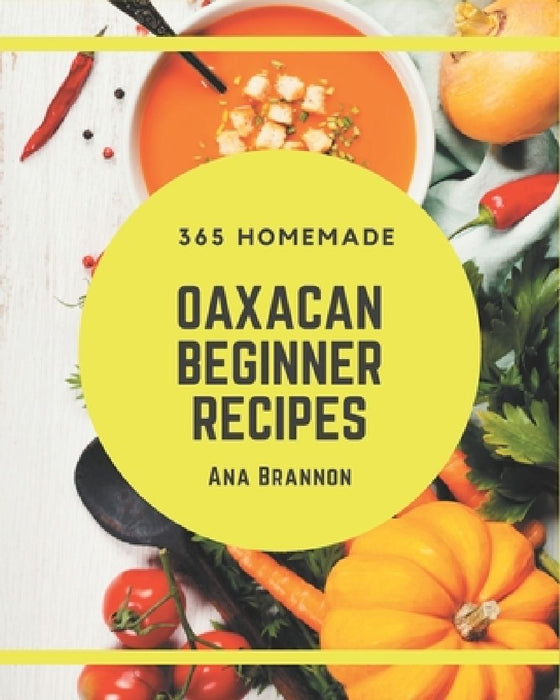 365 Homemade Oaxacan Beginner Recipes: Best Oaxacan Beginner Cookbook for Dummies by Ana Brannon