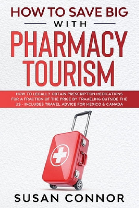 How to Save Big with Pharmacy Tourism: How to Legally Obtain Prescription Medications for a Fraction of the Price by Traveling outside the US - Includ by Susan Connor