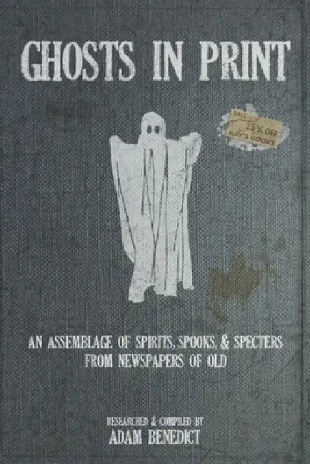 Ghosts In Print: An Assemblage Of Spirits, Spooks, & Specters From Newspapers Of Old by Adam Benedict