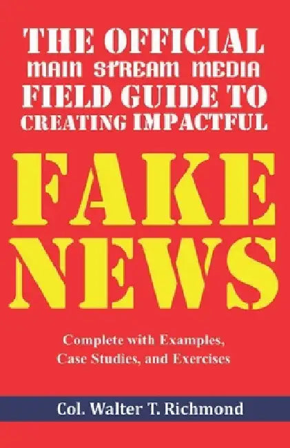 The Official Main Stream Media Field Guide to Creating Impactful Fake News: Complete with Examples, Case Studies, and Exercises by Walter T. Richmond