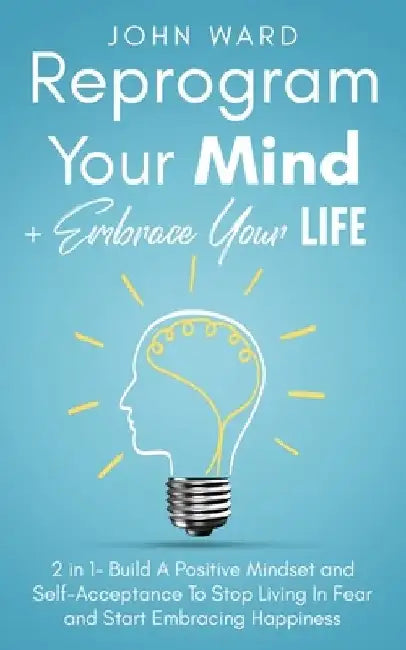 Reprogram Your Mind + Embrace Your Life: 2 in 1- Build A Positive Mindset and Self-Acceptance To Stop Living In Fear and Start Embracing Happiness by John Ward