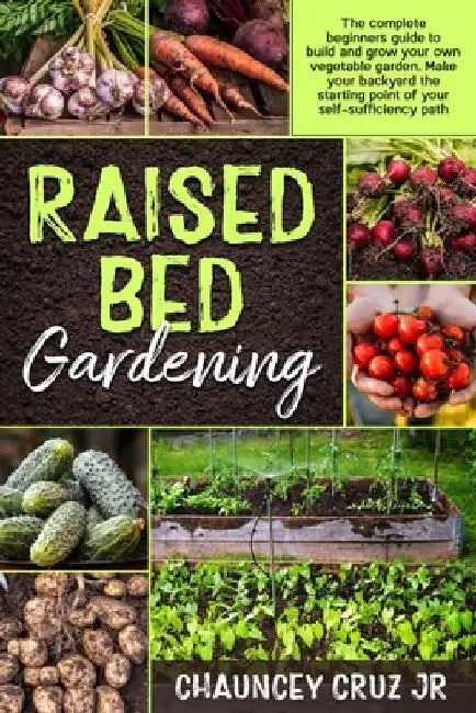Raised Bed Gardening: The complete beginners guide to build and grow your own vegetable garden. Make your backyard the starting point of you by Chauncey, Jr. Cruz