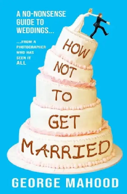 How Not to Get Married: A no-nonsense guide to weddings... from a photographer who has seen it ALL by George Mahood