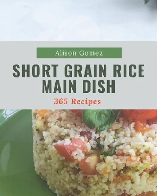 365 Short Grain Rice Main Dish Recipes: Best Short Grain Rice Main Dish Cookbook for Dummies by Alison Gomez