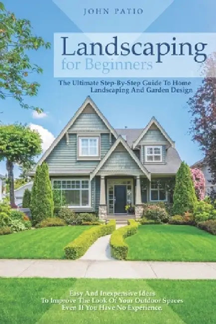 Landscaping For Beginners: The Ultimate Step-By-Step Guide to Home Landscaping and Garden Design. Easy and Inexpensive Ideas to Improve the Look by John Patio
