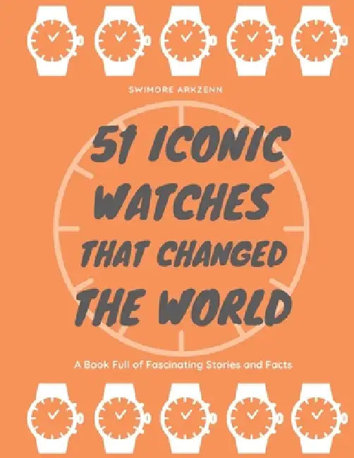 51 Iconic Watches that changed the World: Fascinating Stories and Interesting Facts of the greatest timepieces ever made by Swimore Arkzenn