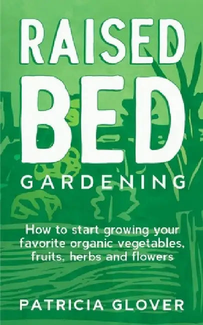 Raised Bed Gardening: How to Start Growing Your Favorite Organic Vegetables, Fruits, Herbs and Flowers by Patricia Glover