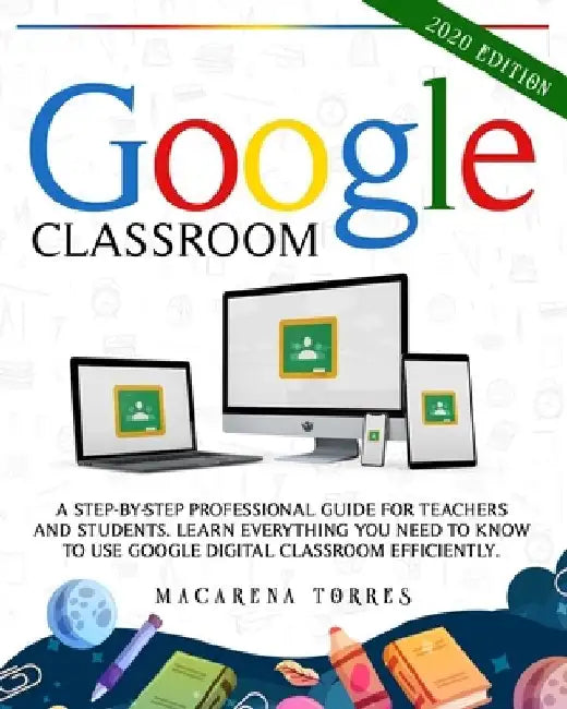 Google Classroom: 2020 edition: A Step-by-Step Professional Guide for Teachers and Students. Learn Everything You Need to Know to Use Go by Macarena Torres