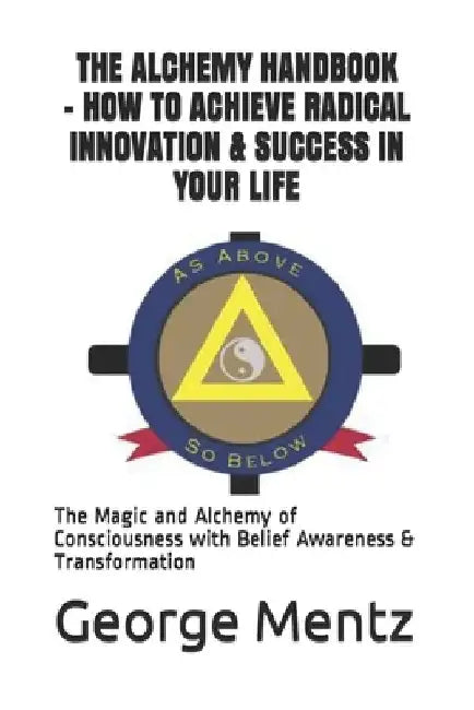 The Alchemy Handbook - How to Achieve Radical Innovation & Success in Your Life: The Magic and Alchemy of Consciousness with Belief Awareness & Transf by George Mentz