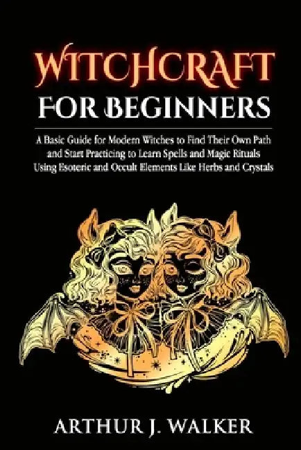 Witchcraft For Beginners: A Basic Guide for Modern Witches to Find Their Own Path and Start Practicing to Learn Spells and Magic Rituals Using E by Arthur J. Walker