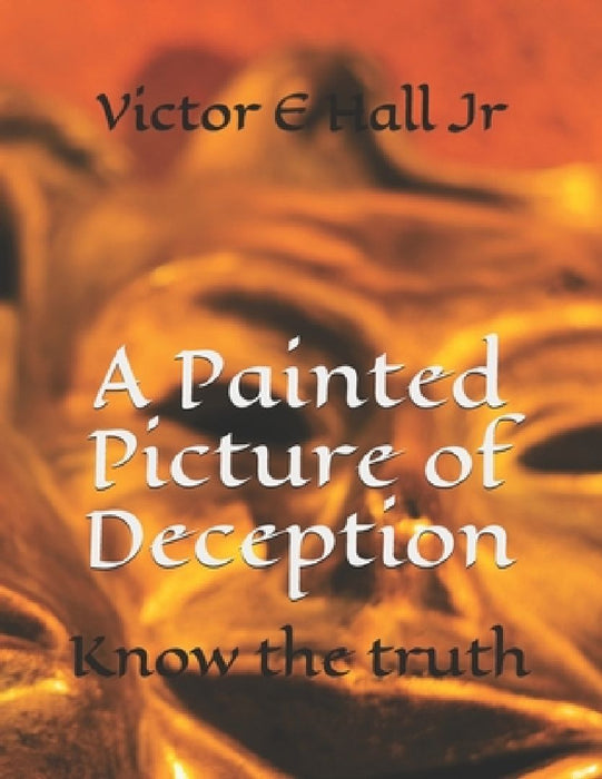 A Painted Picture of Deception: Know the truth by Victor E., Jr. Hall