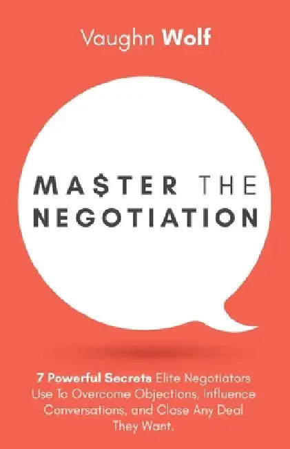 Master The Negotiation: 7 Powerful Secrets Elite Negotiators Use to Overcome Objections, Influence Conversations, and Close Any Deal They Want by Vaughn Wolf