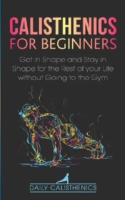 Calisthenics for Beginners: Get in Shape and Stay in Shape for the Rest of your Life without Going to the Gym by Daily Jay