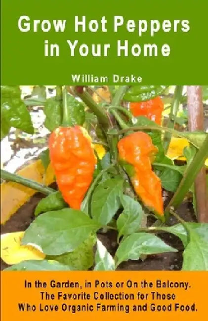 Grow Hot Peppers in Your Home. In the Garden, in Pots or On the Balcony: The Favorite Collection for Those Who Love Organic Farming and Good Food by William Drake