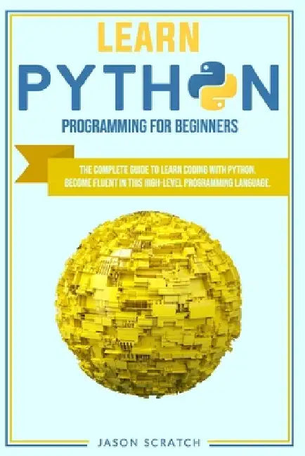 Learn Python Programming for Beginners: The Complete Guide To Learn Coding with Python. Become Fluent in This High-Level Programming Language by Jason Scratch