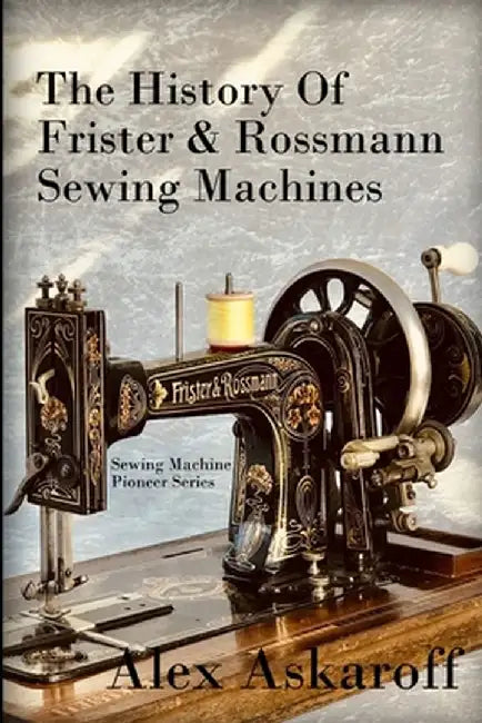 The History of Frister & Rossmann Sewing Machines: Sewing Machine Pioneer Series by Askaroff, Alex