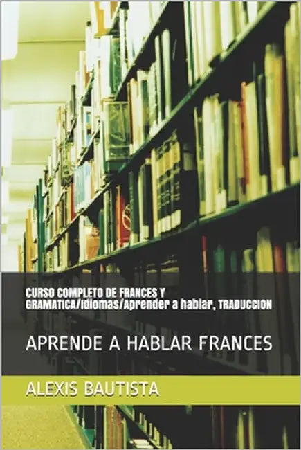 CURSO COMPLETO DE FRANCES Y GRAMATICA/Idiomas/Aprender a hablar, TRADUCCION: Aprende a Hablar Frances by Bautista, Alexis