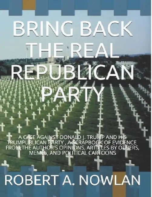Bring Back the Real Republican Party: A Case Against Donald J. Trump and His Trumpublican Party by Robert A. Nowlan