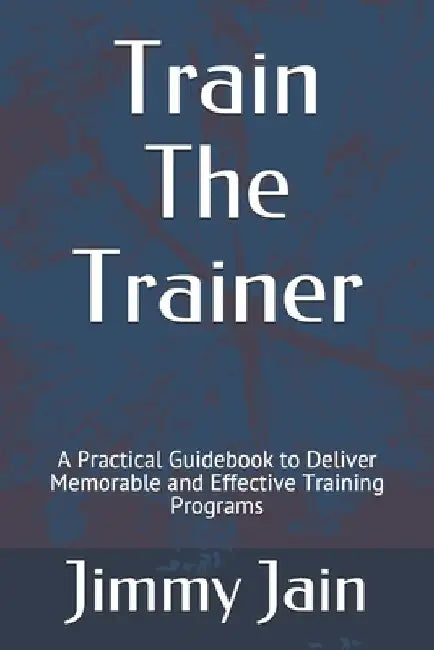Train The Trainer: A Practical Guidebook to Deliver Memorable and Effective Training Programs by Jimmy Jain