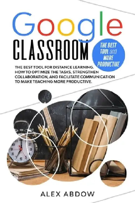 Google Classroom: The Best Tool For Distance Learning. How To Optimize The Tasks, Strengthen Collaboration, And Facilitate Communication by Alex Abdow