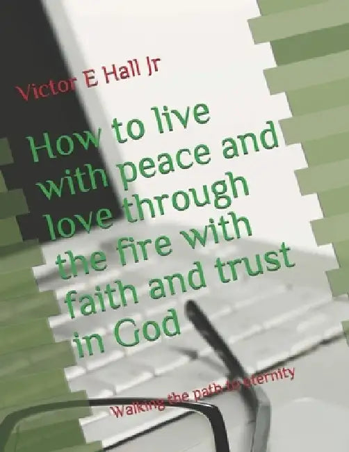 How to live with peace and love through the fire with faith and trust in God: Walking the path to eternity by Victor E., Jr. Hall