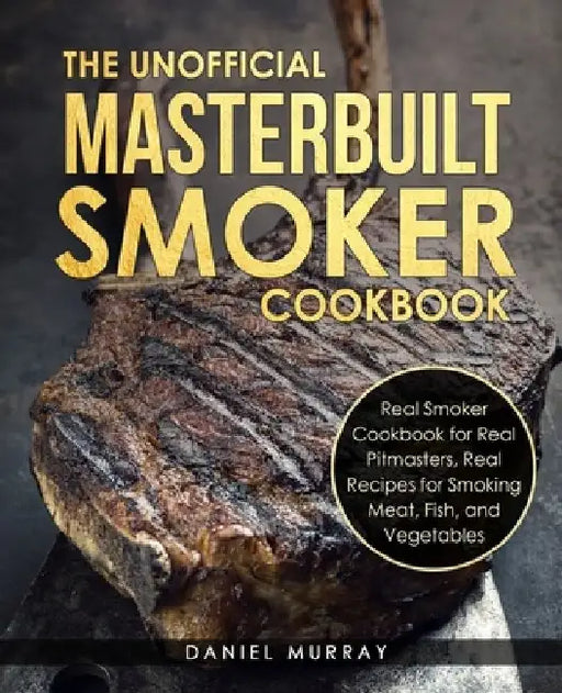 The Unofficial Masterbuilt Smoker Cookbook: Real Smoker Cookbook for Real Pitmasters, Real Recipes for Smoking Meat, Fish, and Vegetables by Daniel Murray